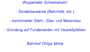 Wuppertaler Schwebebahn
- Sonderbauwerke (Bahnhöfe, etc.)
- kombinierter Stahl-, Glas- und Massivbau
- Gründung auf Fundamenten mit Verpreßpfählen
Bahnhof Ohligs Mühle Wuppertaler Schwebebahn
- Sonderbauwerke (Bahnhöfe, etc.)
- kombinierter Stahl-, Glas- und Massivbau
- Gründung auf Fundamenten mit Verpreßpfählen
Bahnhof Ohligs Mühle