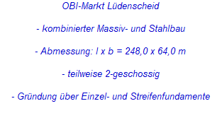 OBI-Markt Lüdenscheid
- kombinierter Massiv- und Stahlbau
- Abmessung: l x b = 248,0 x 64,0 m
- teilweise 2-geschossig
- Gründung über Einzel- und Streifenfundamente OBI-Markt Lüdenscheid
- kombinierter Massiv- und Stahlbau
- Abmessung: l x b = 248,0 x 64,0 m
- teilweise 2-geschossig
- Gründung über Einzel- und Streifenfundamente