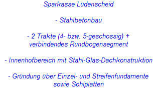 Sparkasse Lüdenscheid
- Stahlbetonbau
- 2 Trakte (4- bzw. 5-geschossig) +
verbindendes Rundbogensegment
- Innenhofbereich mit Stahl-Glas-Dachkonstruktion
- Gründung über Einzel- und Streifenfundamente
sowie Sohlplatten Sparkasse Lüdenscheid
- Stahlbetonbau
- 2 Trakte (4- bzw. 5-geschossig) +
verbindendes Rundbogensegment
- Innenhofbereich mit Stahl-Glas-Dachkonstruktion
- Gründung über Einzel- und Streifenfundamente
sowie Sohlplatten