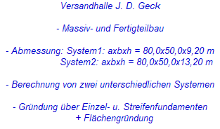 Versandhalle J. D. Geck
- Massiv- und Fertigteilbau
- Abmessung: System1: axbxh = 80,0x50,0x9,20 m
System2: axbxh = 80,0x50,0x13,20 m
- Berechnung von zwei unterschiedlichen Systemen
- Gründung über Einzel- u. Streifenfundamenten
+ Flächengründung Versandhalle J. D. Geck
- Massiv- und Fertigteilbau
- Abmessung: System1: axbxh = 80,0x50,0x9,20 m
System2: axbxh = 80,0x50,0x13,20 m
- Berechnung von zwei unterschiedlichen Systemen
- Gründung über Einzel- u. Streifenfundamenten
+ Flächengründung