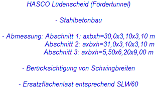 HASCO Lüdenscheid (Fördertunnel)
- Stahlbetonbau
- Abmessung: Abschnitt 1: axbxh=30,0x3,10x3,10 m
Abschnitt 2: axbxh=31,0x3,10x3,10 m
Abschnitt 3: axbxh=5,50x6,20x9,00 m
- Berücksichtigung von Schwingbreiten
- Ersatzflächenlast entsprechend SLW60 HASCO Lüdenscheid (Fördertunnel)
- Stahlbetonbau
- Abmessung: Abschnitt 1: axbxh=30,0x3,10x3,10 m
Abschnitt 2: axbxh=31,0x3,10x3,10 m
Abschnitt 3: axbxh=5,50x6,20x9,00 m
- Berücksichtigung von Schwingbreiten
- Ersatzflächenlast entsprechend SLW60